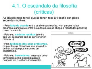 4.1. O escándalo da filosofía
(críticas)
As críticas máis fortes que se teñen feito á filosofía son polos
seguintes motivos:

Pola falta de acordo entre as diversas teorías. Non parece haber
progreso significativo entre os autores, nin se chega a resultados positivos
como na ciencia.

Polo seu carácter residual (só é o
que vai quedando sen se converter en
ciencia...).

Pola futilidade dos seus problemas,
os problemas filosóficos son acusados
de ser pasatempos carentes de
importancia.

Polo seu hermetismo; emprega unha
terminoloxía moi especializada e
ocúpase de cuestións irresolubles.
 