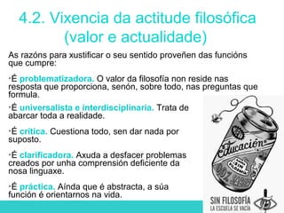 4.2. Vixencia da actitude filosófica
(valor e actualidade)
As razóns para xustificar o seu sentido proveñen das funcións
que cumpre:

É problematizadora. O valor da filosofía non reside nas
resposta que proporciona, senón, sobre todo, nas preguntas que
formula.

É universalista e interdisciplinaria. Trata de
abarcar toda a realidade.

É crítica. Cuestiona todo, sen dar nada por
suposto.

É clarificadora. Axuda a desfacer problemas
creados por unha comprensión deficiente da
nosa linguaxe.

É práctica. Aínda que é abstracta, a súa
función é orientarnos na vida.
 