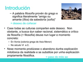 Introdución
• Case todas as culturas comparten este desexo. Non
obstante, a busca dun saber racional, sistemático e crítico
da filosofía (= filosofía) deuse nun lugar e momento
concreto:
– En Xonia (colonia grega de Asia Menor)
– No século VI a.C.
• Nese momento prodúcese o abandono dunha explicación
mitolóxica da realidade e se substitúe por unha explicación
propiamente filosófica.
– A palabra filosofía provén do grego e
significa literalmente “amigo ou
amante (filos) da sabedoría (sofía)”
= desexo de coñecer
= paso do mito ao
logos
 