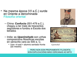 • Na mesma época (VI a.C.) xurde
en Oriente a denominada
Filosofía oriental
– China: Confucio (551-479 a.C.),
chegou a ter máis de trescentos
seguidores e fundou a Escola dos
letrados
– India: as Upaninshads son unhas
composicións filosóficas escritas
en sánscrito cara ao 500 a. C.
• Upa- ni-sad = alumno sentado fronte
(ao mestre)
Confucio
Upaninshad
… PERO NON SON PROPIAMENTE FILOSOFÍA;
SON EXPLICACIÓNS MÁIS CERCANAS AO MITO
 