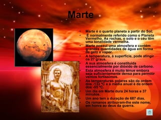 Marte Marte é o quarto planeta a partir do Sol; É normalmente referido como o Planeta Vermelho. As rochas, o solo e o céu têm uma tonalidade vermelha. Marte possui uma atmosfera e contém grandes quantidades de água em forma de gelo e vapor. A temperatura, à superfície, pode atingir os 27 graus.  A sua atmosfera é constituída essencialmente por dióxido de carbono.  Esta atmosfera é muito ténue embora seja suficientemente densa para permitir ventos fortíssimos.  As temperaturas polares são da ordem dos -133 ºC e a média anual é da ordem dos -55 ºC.  Um dia em Marte dura 24 horas e 37 minutos. Um ano tem a duração de 687 dias.   Os romanos atribuíram-lhe este nome, em honra ao deus da guerra.  