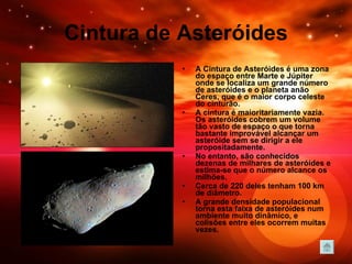 Cintura de Asteróides A Cintura de Asteróides é uma zona do espaço entre Marte e Júpiter onde se localiza um grande número de asteróides e o planeta anão Ceres, que é o maior corpo celeste do cinturão. A cintura é maioritariamente vazia. Os asteróides cobrem um volume tão vasto de espaço o que torna bastante improvável alcançar um asteróide sem se dirigir a ele propositadamente. No entanto, são conhecidos dezenas de milhares de asteróides e estima-se que o número alcance os milhões.  Cerca de 220 deles tenham 100 km de diâmetro. A grande densidade populacional torna esta faixa de asteróides num ambiente muito dinâmico, e colisões entre eles ocorrem muitas vezes.  