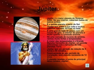 Júpiter Júpiter é o maior planeta do Sistema Solar. No seu interior, caberiam todos os outros juntos.  É o quinto planeta a partir do Sol.  Júpiter tem anéis à sua volta e muitos satélites naturais: 63 luas no total.  É uma grande bola de gases com um núcleo de gelo. O interior do planeta é muito quente e a pressão enorme.  Há uma camada de nuvens de amónia, ventos muito fortes e tempestades.  A maior das tempestades é a Grande Mancha Vermelha de Júpiter, um grande anticiclone com o tamanho de três planetas Terra. Júpiter tem um período de rotação de 9 horas e 50 minutos. Relativamente ao seu período de translação, este planeta necessita de 12 anos. O planeta recebeu o nome do principal deus romano, Júpiter. 