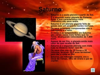 Saturno Saturno é o sexto planeta a partir do Sol.  É o segundo maior planeta do Sistema Solar e sua característica mais chamativa são seus anéis.  Saturno é um planeta gigante feito de gases com um pequeno núcleo rochoso.  Os seus principais componentes são o hidrogénio e o hélio.  O vento e as tempestades em Saturno são várias vezes mais fortes que na Terra, alcançando velocidades de 1.800 km/h.  Apesar de ser frio, o planeta emite mais calor do que recebe do Sol.  Saturno é o segundo planeta com mais luas no Sistema Solar: tem 60.  Os seus dias são de 10 horas e 39 minutos, levando 29,5 anos terrestres para dar a volta ao Sol.   Saturno, na mitologia romana, era o Deus do Tempo, filho de Urano e pai de Júpiter. 