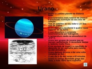 Urano Urano é o sétimo planeta do Sistema Solar.  A característica mais notável de Urano é a acentuada inclinação do seu eixo de rotação. Tem 27 satélites ao seu redor e um fino anel de poeira. O seu diâmetro equatorial é quatro vezes superior ao da Terra.  A sua atmosfera é composta essencialmente por hidrogénio. A temperatura média na atmosfera é de -210º C.   Urano tem grupos de nuvens que se movem rapidamente. A densidade destas é, todavia, muito fraca. A cor azulada de Urano é o resultado da absorção da luz vermelha pelo metano na alta atmosfera.  Urano demora 84 anos a dar uma volta completa ao Sol. O seu dia é de dez horas e 42 minutos.  Urano é a antiga divindade grega dos céus, o mais velho deus supremo. 