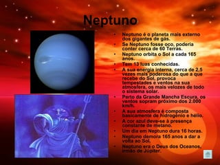 Neptuno Neptuno é o planeta mais externo dos gigantes de gás.  Se Neptuno fosse oco, poderia conter cerca de 60 Terras.  Neptuno orbita o Sol a cada 165 anos.  Tem 13 luas conhecidas. A sua energia interna, cerca de 2,5 vezes mais poderosa do que a que recebe do Sol, provoca tempestades e ventos na sua atmosfera, os mais velozes de todo o sistema solar.  Perto da Grande Mancha Escura, os ventos sopram próximo dos 2.000 km/h. A sua atmosfera é composta basicamente de hidrogénio e hélio.  A cor azul deve-se à presença constante de metano.  Um dia em Neptuno dura 16 horas. Neptuno demora 165 anos a dar a volta ao Sol. Neptuno era o Deus dos Oceanos, irmão de Júpiter. 