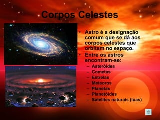 Corpos Celestes Astro é a designação comum que se dá aos corpos celestes que orbitam no espaço.  Entre os astros encontram-se: Asteróides  Cometas  Estrelas  Meteoros  Planetas  Planetóides  Satélites naturais (luas)  