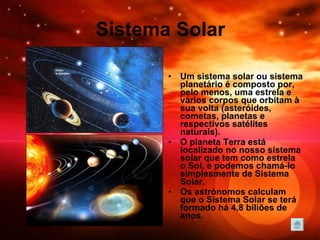 Sistema Solar Um sistema solar ou sistema planetário é composto por, pelo menos, uma estrela e vários corpos que orbitam à sua volta (asteróides, cometas, planetas e respectivos satélites naturais).  O planeta Terra está localizado no nosso sistema solar que tem como estrela o Sol, e podemos chamá-lo simplesmente de Sistema Solar.  Os astrónomos calculam que o Sistema Solar se terá formado há 4,8 biliões de anos. 