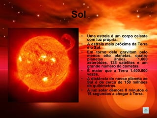 Sol Uma estrela é um corpo celeste com luz própria. A estrela mais próxima da Terra é o Sol.  Em torno dele gravitam pelo menos oito planetas, quatro planetas anões, 1.600 asteróides, 138 satélites e um grande número de cometas.  É maior que a Terra 1.400.000 vezes.  A distância do nosso planeta ao Sol é de cerca de 150 milhões de quilómetros.  A luz solar demora 8 minutos e 18 segundos a chegar à Terra.   
