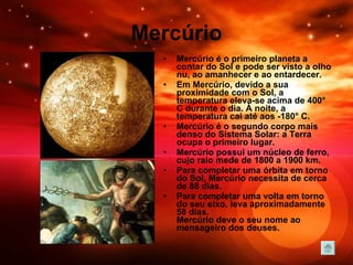 Mercúrio Mercúrio é o primeiro planeta a contar do Sol e pode ser visto a olho nu, ao amanhecer e ao entardecer.  Em Mercúrio, devido a sua proximidade com o Sol, a temperatura eleva-se acima de 400° C durante o dia. À noite, a temperatura cai até aos -180° C.  Mercúrio é o segundo corpo mais denso do Sistema Solar: a Terra ocupa o primeiro lugar.  Mercúrio possui um núcleo de ferro, cujo raio mede de 1800 a 1900 km.  Para completar uma órbita em torno do Sol, Mercúrio necessita de cerca de 88 dias. Para completar uma volta em torno do seu eixo, leva aproximadamente 58 dias. Mercúrio deve o seu nome ao mensageiro dos deuses.   