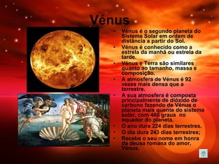 Vénus Vénus é o segundo planeta do Sistema Solar em ordem de distância a partir do Sol.  Vénus é conhecido como a estrela da manhã ou estrela da tarde. Vénus e Terra são similares quanto ao tamanho, massa e composição.  A atmosfera de Vénus é 92 vezes mais densa que a terrestre. A sua atmosfera é composta principalmente de dióxido de carbono fazendo de Vénus o planeta mais quente do sistema solar, com 460 graus  no equador do planeta. O ano dura 224 dias terrestres.  O dia dura 243 dias terrestres; Recebe o seu nome em honra da deusa romana do amor, Vénus.   