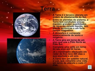 Terra A Terra é o terceiro planeta em ordem de afastamento do Sol. Entre os planetas do sistema, a Terra tem condições únicas: mantém grandes quantidades de água em estado líquido, tem placas tectónicas e um forte campo magnético.  A atmosfera é composta essencialmente de azoto e oxigénio.                A Terra gira em torno de um eixo que une o Pólo Norte ao Pólo Sul. Completa uma volta em torno do seu eixo em 24 horas.  Já o movimento   efectuado em redor do Sol, leva 365 dias o que equivale a um  ano .  A Terra tem um satélite natural, a Lua, que completa uma volta em torno do planeta a cada 27 dias. 