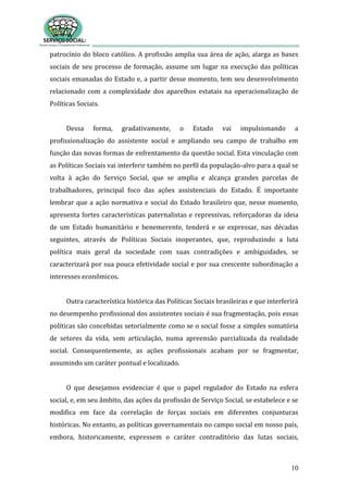 10
patrocínio do bloco católico. A profissão amplia sua área de ação, alarga as bases
sociais de seu processo de formação, assume um lugar na execução das políticas
sociais emanadas do Estado e, a partir desse momento, tem seu desenvolvimento
relacionado com a complexidade dos aparelhos estatais na operacionalização de
Políticas Sociais.
Dessa forma, gradativamente, o Estado vai impulsionando a
profissionalização do assistente social e ampliando seu campo de trabalho em
função das novas formas de enfrentamento da questão social. Esta vinculação com
as Políticas Sociais vai interferir também no perfil da população-alvo para a qual se
volta à ação do Serviço Social, que se amplia e alcança grandes parcelas de
trabalhadores, principal foco das ações assistenciais do Estado. É importante
lembrar que a ação normativa e social do Estado brasileiro que, nesse momento,
apresenta fortes características paternalistas e repressivas, reforçadoras da ideia
de um Estado humanitário e benemerente, tenderá e se expressar, nas décadas
seguintes, através de Políticas Sociais inoperantes, que, reproduzindo a luta
política mais geral da sociedade com suas contradições e ambiguidades, se
caracterizará por sua pouca efetividade social e por sua crescente subordinação a
interesses econômicos.
Outra característica histórica das Políticas Sociais brasileiras e que interferirá
no desempenho profissional dos assistentes sociais é sua fragmentação, pois essas
políticas são concebidas setorialmente como se o social fosse a simples somatória
de setores da vida, sem articulação, numa apreensão parcializada da realidade
social. Consequentemente, as ações profissionais acabam por se fragmentar,
assumindo um caráter pontual e localizado.
O que desejamos evidenciar é que o papel regulador do Estado na esfera
social, e, em seu âmbito, das ações da profissão de Serviço Social, se estabelece e se
modifica em face da correlação de forças sociais em diferentes conjunturas
históricas. No entanto, as políticas governamentais no campo social em nosso país,
embora, historicamente, expressem o caráter contraditório das lutas sociais,
 