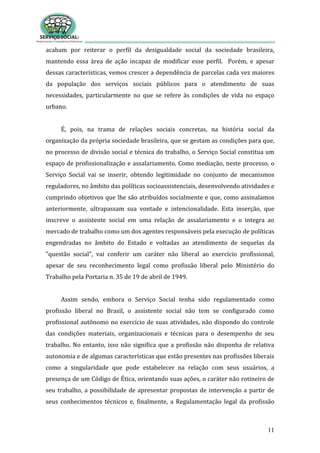 11
acabam por reiterar o perfil da desigualdade social da sociedade brasileira,
mantendo essa área de ação incapaz de modificar esse perfil. Porém, e apesar
dessas características, vemos crescer a dependência de parcelas cada vez maiores
da população dos serviços sociais públicos para o atendimento de suas
necessidades, particularmente no que se refere às condições de vida no espaço
urbano.
É, pois, na trama de relações sociais concretas, na história social da
organização da própria sociedade brasileira, que se gestam as condições para que,
no processo de divisão social e técnica do trabalho, o Serviço Social constitua um
espaço de profissionalização e assalariamento. Como mediação, neste processo, o
Serviço Social vai se inserir, obtendo legitimidade no conjunto de mecanismos
reguladores, no âmbito das políticas socioassistenciais, desenvolvendo atividades e
cumprindo objetivos que lhe são atribuídos socialmente e que, como assinalamos
anteriormente, ultrapassam sua vontade e intencionalidade. Esta inserção, que
inscreve o assistente social em uma relação de assalariamento e o integra ao
mercado de trabalho como um dos agentes responsáveis pela execução de políticas
engendradas no âmbito do Estado e voltadas ao atendimento de sequelas da
"questão social", vai conferir um caráter não liberal ao exercício profissional,
apesar de seu reconhecimento legal como profissão liberal pelo Ministério do
Trabalho pela Portaria n. 35 de 19 de abril de 1949.
Assim sendo, embora o Serviço Social tenha sido regulamentado como
profissão liberal no Brasil, o assistente social não tem se configurado como
profissional autônomo no exercício de suas atividades, não dispondo do controle
das condições materiais, organizacionais e técnicas para o desempenho de seu
trabalho. No entanto, isso não significa que a profissão não disponha de relativa
autonomia e de algumas características que estão presentes nas profissões liberais
como a singularidade que pode estabelecer na relação com seus usuários, a
presença de um Código de Ética, orientando suas ações, o caráter não rotineiro de
seu trabalho, a possibilidade de apresentar propostas de intervenção a partir de
seus conhecimentos técnicos e, finalmente, a Regulamentação legal da profissão
 