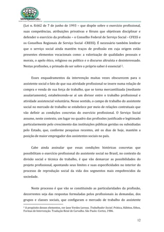 12
(Lei n. 8.662 de 7 de junho de 1993 – que dispõe sobre o exercício profissional,
suas competências, atribuições privativas e fóruns que objetivam disciplinar e
defender o exercício da profissão – o Conselho Federal de Serviço Social - CFESS e
os Conselhos Regionais de Serviço Social -CRESS). É necessário também lembrar
que o serviço social ainda mantém traços de profissão em cuja origem estão
presentes elementos vocacionais como: a valorização de qualidades pessoais e
morais, o apelo ético, religioso ou político e o discurso altruísta e desinteressado.
Nestas profissões, o primado do ser sobre o próprio saber é essencial 2.
Esses enquadramentos da intervenção muitas vezes obscurecem para o
assistente social o fato de que sua atividade profissional se insere numa relação de
compra e venda de sua força de trabalho, que se torna mercantilizada (mediante
assalariamento), estabelecendo-se aí um divisor entre o trabalho profissional e
atividade assistencial voluntária. Nesse sentido, o campo de trabalho do assistente
social no mercado de trabalho se estabelece por meio de relações contratuais que
vão definir as condições concretas do exercício profissional. O Serviço Social
assume, neste contexto, um lugar no quadro das profissões justificado e legitimado
particularmente pelo crescimento das instituições públicas geridas ou subsidiadas
pelo Estado, que, conforme pesquisas recentes, até os dias de hoje, mantém a
posição de maior empregador dos assistentes sociais no país.
Cabe ainda assinalar que essas condições históricas concretas que
possibilitam o exercício profissional do assistente social no Brasil, no contexto da
divisão social e técnica do trabalho, é que vão demarcar as possibilidades do
projeto profissional, apontando seus limites e suas especificidades no interior do
processo de reprodução social da vida dos segmentos mais empobrecidos da
sociedade.
Neste processo é que vão se constituindo as particularidades da profissão,
decorrentes seja das respostas formuladas pelos profissionais às demandas, dos
grupos e classes sociais, que configuram o mercado de trabalho do assistente
2 A propósito desses elementos, ver Jane Verdes Leroux. Trabalhador Social. Prática, Hábitos, Ethos,
Formas de Intervenção. Tradução René de Carvalho. São Paulo: Cortez, 1986.
 