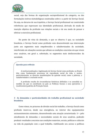 13
social, seja das formas de organização socioprofissional da categoria, ou das
formulações teórico-metodológicas construídas sobre e a partir do Serviço Social.
Ou seja, no decurso de sua trajetória, o Serviço Social profissional vai construindo
referências que expressam sua identidade profissional, derivada do modo de
inserção objetiva da profissão nas relações sociais e de seu modo de pensar e
efetivar o exercício profissional.
Do ponto de vista da demanda, o que se observa é que, na sociedade
brasileira, o Serviço Social como profissão vem desenvolvendo sua intervenção
junto aos segmentos mais empobrecidos e subalternizados da sociedade,
interferindo em situações sociais que afetam as condições concretas em que vivem
seus usuários, em geral e, sobretudo, os segmentos mais desfavorecidos da
sociedade.
3 As demandas e particularidades do trabalho profissional na sociedade
brasileira
Como vimos, no processo de divisão social do trabalho, o Serviço Social como
profissão insere-se, desde sua emergência, no interior dos equipamentos
socioassistenciais existentes, desenvolvendo uma atuação caracterizada: 1o - pelo
atendimento de demandas e necessidades sociais de seus usuários, podendo
produzir resultados concretos nas condições materiais, sociais, políticas e culturais
na vida da população com a qual trabalha, viabilizando seu acesso a políticas
Questão para reflexão
A institucionalização e legitimação do Serviço Social como profissão, no Brasil,
têm como fundamento processos de reprodução social da vida, e nestes,
particularmente, as diversas manifestações da questão social, como a pobreza, a
subalternidade e a exclusão social.
A profissão resulta de circunstâncias históricas definidas e se consolida na
medida em que se constituem no país as Políticas Sociais e seus (precários e
insuficientes) padrões de Proteção Social.
 