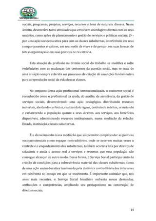 14
sociais, programas, projetos, serviços, recursos e bens de natureza diversa. Nesse
âmbito, desenvolve tanto atividades que envolvem abordagens diretas com os seus
usuários, como ações de planejamento e gestão de serviços e políticas sociais; 2o -
por uma ação socioeducativa para com as classes subalternas, interferindo em seus
comportamentos e valores, em seu modo de viver e de pensar, em suas formas de
luta e organização e em suas práticas de resistência.
Esta atuação da profissão na divisão social do trabalho se modifica e sofre
redefinições com as mudanças dos contornos da questão social, mas se trata de
uma atuação sempre referida aos processos de criação de condições fundamentais
para a reprodução social da vida dessas classes.
No conjunto desta ação profissional institucionalizada, o assistente social é
reconhecido como o profissional da ajuda, do auxílio, da assistência, da gestão de
serviços sociais, desenvolvendo uma ação pedagógica, distribuindo recursos
materiais, atestando carências, realizando triagens, conferindo méritos, orientando
e esclarecendo a população quanto a seus direitos, aos serviços, aos benefícios
disponíveis, administrando recursos institucionais, numa mediação da relação:
Estado, instituição, classes subalternas.
É o desvelamento dessa mediação que vai permitir compreender as políticas
socioassistenciais como espaços contraditórios, onde se ocorrem muitas vezes o
controle e o enquadramento dos subalternos, também ocorre a luta por direitos de
cidadania e ainda o acesso real a serviços e recursos que essa população não
consegue alcançar de outro modo. Dessa forma, o Serviço Social participa tanto da
criação de condições para a sobrevivência material das classes subalternas, como
de uma ação socioeducativa tensionada pela dinâmica contraditória dos interesses
em confronto no espaço em que se movimenta. É importante assinalar que, nos
anos mais recentes, o Serviço Social brasileiro enfrenta novas demandas,
atribuições e competências, ampliando seu protagonismo na construção de
direitos sociais.
 