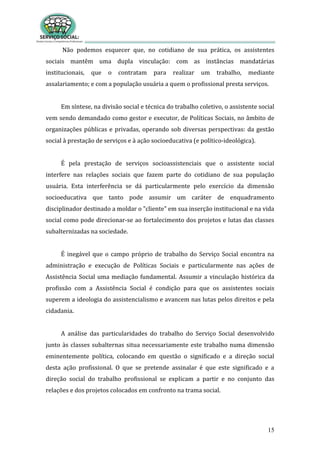 15
Não podemos esquecer que, no cotidiano de sua prática, os assistentes
sociais mantêm uma dupla vinculação: com as instâncias mandatárias
institucionais, que o contratam para realizar um trabalho, mediante
assalariamento; e com a população usuária a quem o profissional presta serviços.
Em síntese, na divisão social e técnica do trabalho coletivo, o assistente social
vem sendo demandado como gestor e executor, de Políticas Sociais, no âmbito de
organizações públicas e privadas, operando sob diversas perspectivas: da gestão
social à prestação de serviços e à ação socioeducativa (e político-ideológica).
É pela prestação de serviços socioassistenciais que o assistente social
interfere nas relações sociais que fazem parte do cotidiano de sua população
usuária. Esta interferência se dá particularmente pelo exercício da dimensão
socioeducativa que tanto pode assumir um caráter de enquadramento
disciplinador destinado a moldar o "cliente" em sua inserção institucional e na vida
social como pode direcionar-se ao fortalecimento dos projetos e lutas das classes
subalternizadas na sociedade.
É inegável que o campo próprio de trabalho do Serviço Social encontra na
administração e execução de Políticas Sociais e particularmente nas ações de
Assistência Social uma mediação fundamental. Assumir a vinculação histórica da
profissão com a Assistência Social é condição para que os assistentes sociais
superem a ideologia do assistencialismo e avancem nas lutas pelos direitos e pela
cidadania.
A análise das particularidades do trabalho do Serviço Social desenvolvido
junto às classes subalternas situa necessariamente este trabalho numa dimensão
eminentemente política, colocando em questão o significado e a direção social
desta ação profissional. O que se pretende assinalar é que este significado e a
direção social do trabalho profissional se explicam a partir e no conjunto das
relações e dos projetos colocados em confronto na trama social.
 