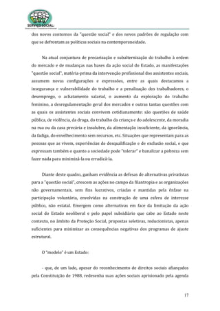 17
dos novos contornos da "questão social" e dos novos padrões de regulação com
que se defrontam as políticas sociais na contemporaneidade.
Na atual conjuntura de precarização e subalternização do trabalho à ordem
do mercado e de mudanças nas bases da ação social do Estado, as manifestações
"questão social", matéria-prima da intervenção profissional dos assistentes sociais,
assumem novas configurações e expressões, entre as quais destacamos a
insegurança e vulnerabilidade do trabalho e a penalização dos trabalhadores, o
desemprego, o achatamento salarial, o aumento da exploração do trabalho
feminino, a desregulamentação geral dos mercados e outras tantas questões com
as quais os assistentes sociais convivem cotidianamente: são questões de saúde
pública, de violência, da droga, do trabalho da criança e do adolescente, da moradia
na rua ou da casa precária e insalubre, da alimentação insuficiente, da ignorância,
da fadiga, do envelhecimento sem recursos, etc. Situações que representam para as
pessoas que as vivem, experiências de desqualificação e de exclusão social, e que
expressam também o quanto a sociedade pode "tolerar" e banalizar a pobreza sem
fazer nada para minimizá-la ou erradicá-la.
Diante deste quadro, ganham evidência as defesas de alternativas privatistas
para a "questão social", crescem as ações no campo da filantropia e as organizações
não governamentais, sem fins lucrativos, criadas e mantidas pela ênfase na
participação voluntária, envolvidas na construção de uma esfera de interesse
público, não estatal. Emergem como alternativas em face da limitação da ação
social do Estado neoliberal e pelo papel subsidiário que cabe ao Estado neste
contexto, no âmbito da Proteção Social, propostas seletivas, reducionistas, apenas
suficientes para minimizar as consequências negativas dos programas de ajuste
estrutural.
O “modelo” é um Estado:
- que, de um lado, apesar do reconhecimento de direitos sociais afiançados
pela Constituição de 1988, redesenha suas ações sociais aprisionado pela agenda
 
