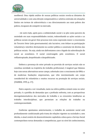 18
neoliberal. Uma rápida análise de nossas políticas sociais revela-as distantes da
universalidade e com uma direção compensatória e seletiva centrada em situações
limites em termos de sobrevivência e seu direcionamento aos mais pobres dos
pobres, incapazes de competir no mercado.
- de outro lado, apela para a solidariedade social e se põe como parceiro da
sociedade em suas responsabilidades sociais, redesenhando as ações sociais e as
políticas sociais em geral. Este processo tem como expressão maior o crescimento
do Terceiro Setor (não governamental, não lucrativo, com ênfase na participação
voluntária) e interfere diretamente no caráter público e construtor de direitos das
políticas sociais. Ou seja, ainda nos defrontamos com o legado da subordinação do
social ao econômico. O social constrangido pelo econômico. O social
refilantropizado, despolitizado e despublicizado.
Embora a presença do setor privado na provisão de serviços sociais não se
constitua novidade na trajetória do trabalho profissional, é inegável que lidamos
hoje com novas alternativas nesse campo, sobretudo com o crescimento de ONGs e
de modernas fundações empresariais, que vêm movimentando um corpo
considerável de voluntários e muitos recursos na prestação de serviços sociais.
(YAZBEK, 1995, p. 17).
Outro aspecto a ser ressaltado, tanto na esfera pública estatal como no setor
privado, é a partilha de demandas que a profissão enfrenta, com as perspectivas
desregulamentadoras dos mercados de trabalho e as crescentes tendências ao
trabalho interdisciplinar, que permeiam as relações de trabalho na
contemporaneidade.
Conforme apontamos anteriormente, o trabalho do assistente social está
profundamente condicionado pela trama de relações vigentes na sociedade e, sem
dúvida, o atual cenário do desenvolvimento capitalista coloca para o Serviço Social
contemporâneo novas demandas e competências, quer no nível de conhecimentos,
 
