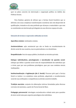 19
quer no plano concreto da intervenção e negociação política no âmbito das
Políticas Sociais.
Para finalizar, gostaria de afirmar que o Serviço Social brasileiro que se
defronta com essas complexas transformações societárias não está desprovido de
qualificações, tratando-se de uma profissão que alcançou a maturidade e que vem
se constituindo em interlocução privilegiada em seus diversos espaços de ação.
Glossário de termos e expressões utilizadas no texto
Aparelhos estatais: instituições estatais.
Assistencialismo: ação assistencial que não se funda no reconhecimento do
direito social de seus usuários, mas no paternalismo e no clientelismo.
Despublicizado: fora do espaço público, localizado na iniciativa privada.
Enfoque individualista, psicologizante e moralizador da questão social:
enfoque que define a questão social como de responsabilidade dos indivíduos que
a vivem, quer por seus problemas psicológicos, quer por suas condutas morais
inadequadas.
Institucionalização e legitimação (do S. Social): Processo pelo qual o Serviço
Social se institui e se estabelece como profissão, adquirindo o reconhecimento
social de suas atribuições e competências na divisão social do trabalho.
Tradição marxista: conjunto de elaborações teóricas formuladas pelas diversas
correntes do marxismo, a partir da Teoria Social de Marx.
Pedagogia psicossocial: abordagem socioeducativa voltada tanto para questões
do meio social como para aspectos psicológicos dos indivíduos.
 
