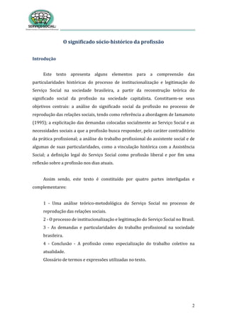 2
O significado sócio-histórico da profissão
Introdução
Este texto apresenta alguns elementos para a compreensão das
particularidades históricas do processo de institucionalização e legitimação do
Serviço Social na sociedade brasileira, a partir da reconstrução teórica do
significado social da profissão na sociedade capitalista. Constituem-se seus
objetivos centrais: a análise do significado social da profissão no processo de
reprodução das relações sociais, tendo como referência a abordagem de Iamamoto
(1995); a explicitação das demandas colocadas socialmente ao Serviço Social e as
necessidades sociais a que a profissão busca responder, pelo caráter contraditório
da prática profissional; a análise do trabalho profissional do assistente social e de
algumas de suas particularidades, como a vinculação histórica com a Assistência
Social; a definição legal do Serviço Social como profissão liberal e por fim uma
reflexão sobre a profissão nos dias atuais.
Assim sendo, este texto é constituído por quatro partes interligadas e
complementares:
1 - Uma análise teórico-metodológica do Serviço Social no processo de
reprodução das relações sociais.
2 - O processo de institucionalização e legitimação do Serviço Social no Brasil.
3 - As demandas e particularidades do trabalho profissional na sociedade
brasileira.
4 - Conclusão - A profissão como especialização do trabalho coletivo na
atualidade.
Glossário de termos e expressões utilizadas no texto.
 