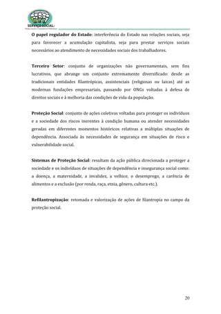 20
O papel regulador do Estado: interferência do Estado nas relações sociais, seja
para favorecer a acumulação capitalista, seja para prestar serviços sociais
necessários ao atendimento de necessidades sociais dos trabalhadores.
Terceiro Setor: conjunto de organizações não governamentais, sem fins
lucrativos, que abrange um conjunto extremamente diversificado: desde as
tradicionais entidades filantrópicas, assistenciais (religiosas ou laicas) até as
modernas fundações empresariais, passando por ONGs voltadas à defesa de
direitos sociais e à melhoria das condições de vida da população.
Proteção Social: conjunto de ações coletivas voltadas para proteger os indivíduos
e a sociedade dos riscos inerentes à condição humana ou atender necessidades
geradas em diferentes momentos históricos relativas a múltiplas situações de
dependência. Associada às necessidades de segurança em situações de risco e
vulnerabilidade social.
Sistemas de Proteção Social: resultam da ação pública direcionada a proteger a
sociedade e os indivíduos de situações de dependência e insegurança social como:
a doença, a maternidade, a invalidez, a velhice, o desemprego, a carência de
alimentos e a exclusão (por renda, raça, etnia, gênero, cultura etc.).
Refilantropização: retomada e valorização de ações de filantropia no campo da
proteção social.
 