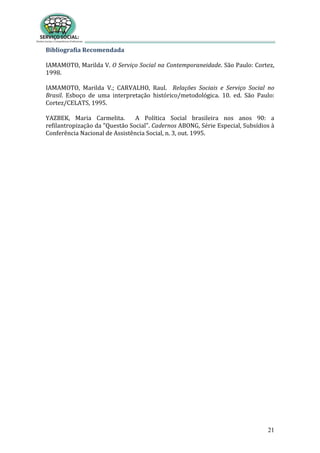 21
Bibliografia Recomendada
IAMAMOTO, Marilda V. O Serviço Social na Contemporaneidade. São Paulo: Cortez,
1998.
IAMAMOTO, Marilda V.; CARVALHO, Raul. Relações Sociais e Serviço Social no
Brasil. Esboço de uma interpretação histórico/metodológica. 10. ed. São Paulo:
Cortez/CELATS, 1995.
YAZBEK, Maria Carmelita. A Política Social brasileira nos anos 90: a
refilantropização da "Questão Social". Cadernos ABONG, Série Especial, Subsídios à
Conferência Nacional de Assistência Social, n. 3, out. 1995.
 