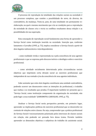 4
O processo de reprodução da totalidade das relações sociais na sociedade é
um processo complexo, que contém a possibilidade do novo, do diverso, do
contraditório, da mudança. Trata-se, pois, de uma totalidade em permanente re-
elaboração, na qual o mesmo movimento que cria as condições para a reprodução
da sociedade de classes cria e recria os conflitos resultantes dessa relação e as
possibilidades de sua superação.
Esta concepção de reprodução social fundamenta uma forma de apreender o
Serviço Social como instituição inserida na sociedade. Inserção que, conforme
Iamamoto e Carvalho (1995, p. 73), implica considerar o Serviço Social a partir de
dois ângulos indissociáveis e interdependentes:
- como realidade vivida e representada na e pela consciência de seus agentes
profissionais e que se expressa pelo discurso teórico e ideológico sobre o exercício
profissional;
- como atividade socialmente determinada pelas circunstâncias sociais
objetivas que imprimem certa direção social ao exercício profissional, que
independem de sua vontade e/ou da consciência de seus agentes individuais.
Cabe assinalar que estes dois ângulos constituem uma unidade contraditória,
podendo ocorrer um desencontro entre as intenções do profissional, o trabalho
que realiza e os resultados que produz. É importante também ter presente que o
“Serviço Social, como instituição componente da organização da sociedade, não
pode fugir a essa realidade” (IAMAMOTO; CARVALHO, 1995, p. 75).
Analisar o Serviço Social nesta perspectiva permite, em primeiro lugar,
apreender as implicações políticas do exercício profissional que se desenvolve no
contexto de relações entre classes. Ou seja, compreender que a prática profissional
do Serviço Social é necessariamente polarizada pelos interesses de classes sociais
em relação, não podendo ser pensada fora dessa trama. Permite também
apreender as dimensões objetivas e subjetivas do trabalho do assistente social.
 