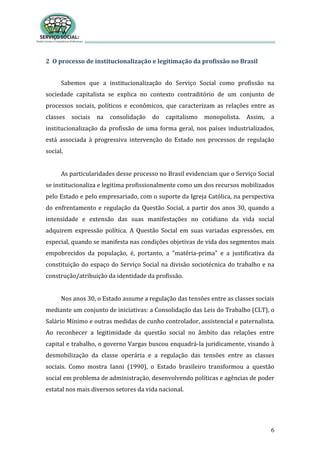 6
2 O processo de institucionalização e legitimação da profissão no Brasil
Sabemos que a institucionalização do Serviço Social como profissão na
sociedade capitalista se explica no contexto contraditório de um conjunto de
processos sociais, políticos e econômicos, que caracterizam as relações entre as
classes sociais na consolidação do capitalismo monopolista. Assim, a
institucionalização da profissão de uma forma geral, nos países industrializados,
está associada à progressiva intervenção do Estado nos processos de regulação
social.
As particularidades desse processo no Brasil evidenciam que o Serviço Social
se institucionaliza e legitima profissionalmente como um dos recursos mobilizados
pelo Estado e pelo empresariado, com o suporte da Igreja Católica, na perspectiva
do enfrentamento e regulação da Questão Social, a partir dos anos 30, quando a
intensidade e extensão das suas manifestações no cotidiano da vida social
adquirem expressão política. A Questão Social em suas variadas expressões, em
especial, quando se manifesta nas condições objetivas de vida dos segmentos mais
empobrecidos da população, é, portanto, a "matéria-prima" e a justificativa da
constituição do espaço do Serviço Social na divisão sociotécnica do trabalho e na
construção/atribuição da identidade da profissão.
Nos anos 30, o Estado assume a regulação das tensões entre as classes sociais
mediante um conjunto de iniciativas: a Consolidação das Leis do Trabalho (CLT), o
Salário Mínimo e outras medidas de cunho controlador, assistencial e paternalista.
Ao reconhecer a legitimidade da questão social no âmbito das relações entre
capital e trabalho, o governo Vargas buscou enquadrá-la juridicamente, visando à
desmobilização da classe operária e a regulação das tensões entre as classes
sociais. Como mostra Ianni (1990), o Estado brasileiro transformou a questão
social em problema de administração, desenvolvendo políticas e agências de poder
estatal nos mais diversos setores da vida nacional.
 