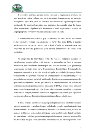 9
É necessário assinalar que esta matriz encontra-se na gênese da profissão em
toda a América Latina, embora com particularidades diversas como, por exemplo,
na Argentina e no Chile, onde vai somar-se ao racionalismo higienista (ideário do
movimento de médicos higienistas que exigiam a intervenção ativa do Estado
sobre a questão social pela criação da assistência pública, que deveria assumir um
amplo programa preventivo na área sanitária, social e moral).
O conservadorismo católico que caracterizou os anos iniciais do Serviço
Social brasileiro começa, especialmente a partir dos anos 1940, a avançar
tecnicamente ao entrar em contato com o Serviço Social norte-americano e suas
propostas de trabalho permeadas pelo caráter conservador da teoria social
positivista.
As exigências da reprodução social da vida de crescentes parcelas de
trabalhadores empobrecidos explicitam-se em demandas por bens e serviços,
pressionam, neste momento, o Estado por uma ação assistencial. Ação que emerge
na sociedade brasileira como parte de um conjunto de estratégias de regulação dos
processos econômicos e sociais, justificada pela necessidade de compatibilizar
politicamente as questões relativas ao favorecimento da industrialização e da
acumulação, ao controle social e à legitimação do sistema, com as necessidades dos
que vivem do trabalho. Assim, pela criação e desenvolvimento de instituições
assistenciais estatais particularmente na década de 1940, o Estado passa a intervir
no processo de reprodução das relações sociais, assumindo o papel de regulador e
fiador dessas relações, tanto na viabilização do processo de acumulação capitalista,
como no atendimento das necessidades sociais das classes subalternas.
É dessa forma e objetivando sua própria legitimação que o Estado brasileiro
incorpora parte das reivindicações dos trabalhadores, pelo reconhecimento legal
de sua cidadania através de leis sindicais, sociais e trabalhistas, o que, ao lado das
grandes instituições assistenciais, abre para o emergente Serviço Social brasileiro
um mercado de trabalho, que amplia suas possibilidades de intervenção mais além
dos trabalhos de ação social até então implementados no âmbito privado, sob o
 