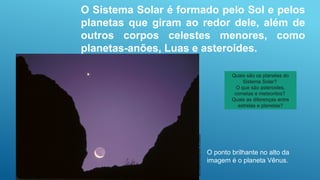Jerry
Schad/Photo
Researchers,
Inc./Latinstock
O ponto brilhante no alto da
imagem é o planeta Vênus.
O Sistema Solar é formado pelo Sol e pelos
planetas que giram ao redor dele, além de
outros corpos celestes menores, como
planetas-anões, Luas e asteroides.
Quais são os planetas do
Sistema Solar?
O que são asteroides,
cometas e meteoritos?
Quais as diferenças entre
estrelas e planetas?
 