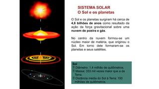 SISTEMA SOLAR
O Sol e os planetas
O Sol e os planetas surgiram há cerca de
4,6 bilhões de anos como resultado da
ação da força gravitacional sobre uma
nuvem de poeira e gás.
No centro da nuvem formou-se um
núcleo maior de matéria, que originou o
Sol. Em torno dele formaram-se os
planetas e seus satélites.
Sol
 Diâmetro: 1,4 milhão de quilômetros.
 Massa: 333 mil vezes maior que a da
Terra.
 Distância média do Sol à Terra: 150
milhões de quilômetros.
Luís
Moura/Arquivo
da
editora
Nuvem de
poeira e gás
Núcleo da
matéria
Formação das órbitas
dos planetas Sol
 