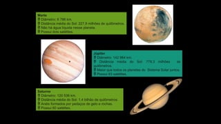Nasa/Roger
Ressmeyer/Corbis/Latinstock
Nasa/Arquivo
da
editora
Nasa/Science
Faction/Corbis/Latinstock
Marte
 Diâmetro: 6 786 km.
 Distância média do Sol: 227,9 milhões de quilômetros.
 Não há água líquida nesse planeta.
 Possui dois satélites.
Júpiter
 Diâmetro: 142 984 km.
 Distância média do Sol: 778,3 milhões de
quilômetros.
 Maior que todos os planetas do Sistema Solar juntos.
 Possui 63 satélites.
Saturno
 Diâmetro: 120 536 km.
 Distância média do Sol: 1,4 bilhão de quilômetros.
 Anéis formados por pedaços de gelo e rochas.
 Possui 60 satélites.
 