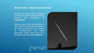 Pedaços de rocha vindos do espaço,
quando ainda estão fora da atmosfera
terrestre são chamados de
meteoroides.
Atraídos pela força gravitacional da
Terra, caem com grande velocidade e,
por causa do atrito com o ar, tornam-
se incandescentes até serem
destruídos. Esses rastros de luz na
atmosfera são chamados meteoros.
Meteoroides, meteoros e meteoritos
John
Chumack/Photo
Researchers,
Inc./Latinstock
O risco que se vê na foto é
um meteoro cruzando o
céu.
 