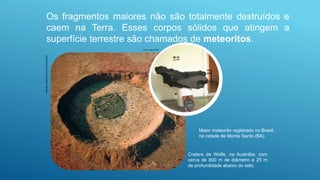 Os fragmentos maiores não são totalmente destruídos e
caem na Terra. Esses corpos sólidos que atingem a
superfície terrestre são chamados de meteoritos.
Mitsuaki
Iwago/Minden
Pictures/Latinstock
Cratera de Wolfe, na Austrália, com
cerca de 800 m de diâmetro e 25 m
de profundidade abaixo do solo.
Ismar Ingber/AJB
Maior meteorito registrado no Brasil,
na cidade de Monte Santo (BA).
 