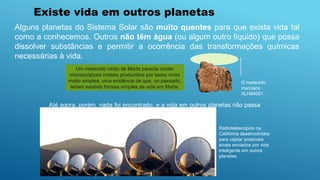 Radiotelescópios na
Califórnia desenvolvidos
para captar possíveis
sinais enviados por vida
inteligente em outros
planetas.
Alguns planetas do Sistema Solar são muito quentes para que exista vida tal
como a conhecemos. Outros não têm água (ou algum outro líquido) que possa
dissolver substâncias e permitir a ocorrência das transformações químicas
necessárias à vida.
Até agora, porém, nada foi encontrado, e a vida em outros planetas não passa
de uma possibilidade sem confirmação científica.
Nasa/SPL/latinstock
O meteorito
marciano
ALH84001.
Um meteorito vindo de Marte parecia conter
microscópicos cristais produzidos por seres vivos
muito simples, uma evidência de que, no passado,
teriam existido formas simples de vida em Marte.
Existe vida em outros planetas
 