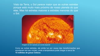 Visto da Terra, o Sol parece maior que as outras estrelas
porque está muito mais próximo de nosso planeta do que
elas. Mas há estrelas maiores e estrelas menores do que
o Sol.
Imagem do Sol captada por sonda espacial.
Soho-Eit/Nasa/Esa/Science
Photo
Library/Latinstock
Como as outras estrelas, ele emite luz por causa das transformações que
acontecem em seu núcleo, onde a temperatura pode chegar a cerca de
15 milhões de graus Celsius.
 