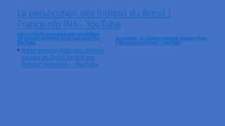 La persécution des Indiens du Brésil |
Franceinfo INA - YouTube
Dans la forêt amazonienne, les Indiens
Yanomami victimes de la ruée vers l’or -
YouTube
• Brève présentation des Indiens
Kayapo du Brésil central par
Gustaaf Verswijver - YouTube
Amazonie: les indiens Waiãpi inquiets face
à la menace minière - YouTube
 