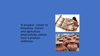● 3) aruaque : viviam na
Amazônia ; tinham
uma agricultura
desenvolvida, sabiam
tecer e produzir
cerâmicas.
 