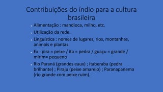 Contribuições do índio para a cultura
brasileira
● Alimentação : mandioca, milho, etc.
● Utilização da rede.
● Linguística : nomes de lugares, rios, montanhas,
animais e plantas.
● Ex : pira = peixe / ita = pedra / guaçu = grande /
mirim= pequeno
● Rio Paraná (grandes eaux) ; Itaberaba (pedra
brilhante) ; Piraju (peixe amarelo) ; Paranapanema
(rio grande com peixe ruim).
 