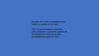 Do total, 817,9 mil se autodeclararam
índios no quesito cor ou raça
78,9 mil se consideram indígenas
pelas tradições e costumes, apesar de
se declarar de outra cor ou raça,
principalmente parda (67,5%),
 
