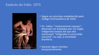Estatuto do Índio- 1973
•
• Segue um princípio estabelecido pelo
Código Civil brasileiro de 1916:
• Os índios: "relativamente capazes“-
deveriam ser tutelados por um órgão
indigenista estatal até que eles
estivessem “integrados à comunhão
nacional”, ou seja, à sociedade
brasileira.
• Garante alguns direitos
temporariamente
 