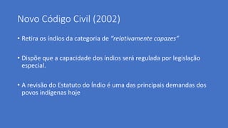 Novo Código Civil (2002)
• Retira os índios da categoria de “relativamente capazes”
• Dispõe que a capacidade dos índios será regulada por legislação
especial.
• A revisão do Estatuto do Índio é uma das principais demandas dos
povos indígenas hoje
 