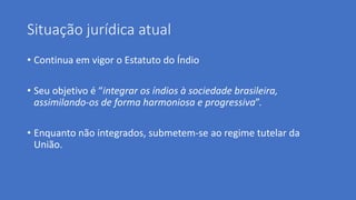 Situação jurídica atual
• Continua em vigor o Estatuto do Índio
• Seu objetivo é “integrar os índios à sociedade brasileira,
assimilando-os de forma harmoniosa e progressiva”.
• Enquanto não integrados, submetem-se ao regime tutelar da
União.
 