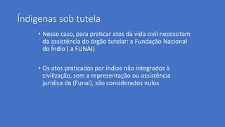 Índigenas sob tutela
• Nesse caso, para praticar atos da vida civil necessitam
da assistência do órgão tutelar: a Fundação Nacional
do Índio ( a FUNAI)
• Os atos praticados por índios não integrados à
civilização, sem a representação ou assistência
jurídica da (Funai), são considerados nulos
 