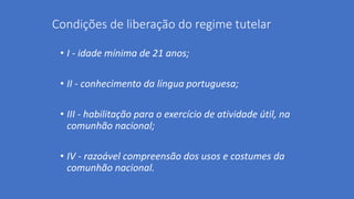Condições de liberação do regime tutelar
• I - idade mínima de 21 anos;
• II - conhecimento da língua portuguesa;
• III - habilitação para o exercício de atividade útil, na
comunhão nacional;
• IV - razoável compreensão dos usos e costumes da
comunhão nacional.
 