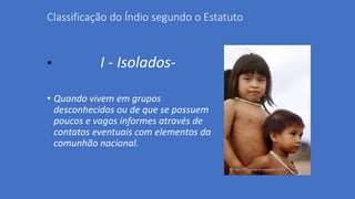 Classificação do Índio segundo o Estatuto
• I - Isolados-
• Quando vivem em grupos
desconhecidos ou de que se possuem
poucos e vagos informes através de
contatos eventuais com elementos da
comunhão nacional.
 