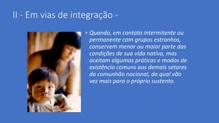 II - Em vias de integração -
• Quando, em contato intermitente ou
permanente com grupos estranhos,
conservem menor ou maior parte das
condições de sua vida nativa, mas
aceitam algumas práticas e modos de
existência comuns aos demais setores
da comunhão nacional, da qual vão
vez mais para o próprio sustento.
 