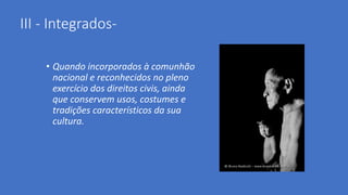 III - Integrados-
• Quando incorporados à comunhão
nacional e reconhecidos no pleno
exercício dos direitos civis, ainda
que conservem usos, costumes e
tradições característicos da sua
cultura.
 